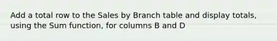 Add a total row to the Sales by Branch table and display totals, using the Sum function, for columns B and D