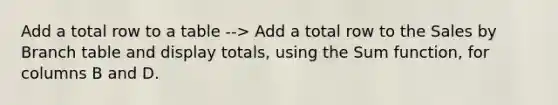 Add a total row to a table --> Add a total row to the Sales by Branch table and display totals, using the Sum function, for columns B and D.