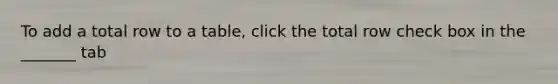 To add a total row to a table, click the total row check box in the _______ tab