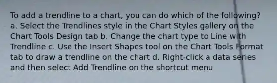 To add a trendline to a chart, you can do which of the following? a. Select the Trendlines style in the Chart Styles gallery on the Chart Tools Design tab b. Change the chart type to Line with Trendline c. Use the Insert Shapes tool on the Chart Tools Format tab to draw a trendline on the chart d. Right-click a data series and then select Add Trendline on the shortcut menu