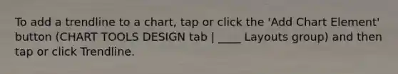 To add a trendline to a chart, tap or click the 'Add Chart Element' button (CHART TOOLS DESIGN tab | ____ Layouts group) and then tap or click Trendline.