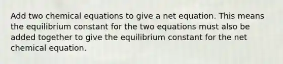 Add two chemical equations to give a net equation. This means the equilibrium constant for the two equations must also be added together to give the equilibrium constant for the net chemical equation.