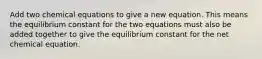 Add two chemical equations to give a new equation. This means the equilibrium constant for the two equations must also be added together to give the equilibrium constant for the net chemical equation.