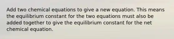 Add two chemical equations to give a new equation. This means the equilibrium constant for the two equations must also be added together to give the equilibrium constant for the net chemical equation.