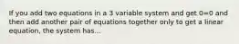 If you add two equations in a 3 variable system and get 0=0 and then add another pair of equations together only to get a linear equation, the system has...