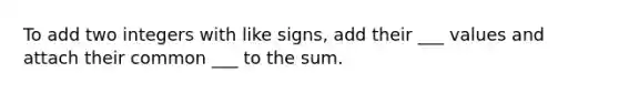 To add two integers with like signs, add their ___ values and attach their common ___ to the sum.