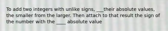 To add two integers with unlike signs, ___their <a href='https://www.questionai.com/knowledge/kbbTh4ZPeb-absolute-value' class='anchor-knowledge'>absolute value</a>s, the smaller from the larger. Then attach to that result the sign of the number with the ____ absolute value