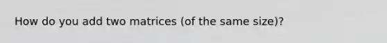 How do you add two matrices (of the same size)?