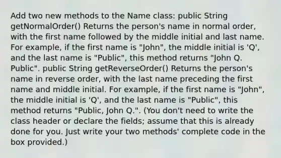 Add two new methods to the Name class: public String getNormalOrder() Returns the person's name in normal order, with the first name followed by the middle initial and last name. For example, if the first name is "John", the middle initial is 'Q', and the last name is "Public", this method returns "John Q. Public". public String getReverseOrder() Returns the person's name in reverse order, with the last name preceding the first name and middle initial. For example, if the first name is "John", the middle initial is 'Q', and the last name is "Public", this method returns "Public, John Q.". (You don't need to write the class header or declare the fields; assume that this is already done for you. Just write your two methods' complete code in the box provided.)