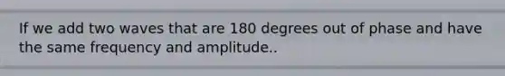 If we add two waves that are 180 degrees out of phase and have the same frequency and amplitude..