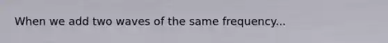 When we add two waves of the same frequency...