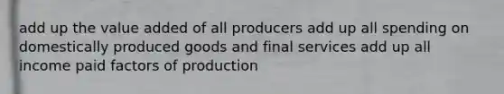 add up the value added of all producers add up all spending on domestically produced goods and final services add up all income paid factors of production