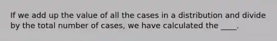 If we add up the value of all the cases in a distribution and divide by the total number of cases, we have calculated the ____.