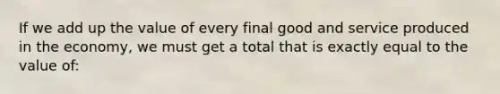 If we add up the value of every final good and service produced in the economy, we must get a total that is exactly equal to the value of: