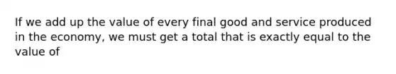 If we add up the value of every final good and service produced in the economy, we must get a total that is exactly equal to the value of