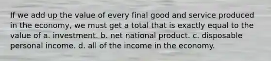 If we add up the value of every final good and service produced in the economy, we must get a total that is exactly equal to the value of a. investment. b. net national product. c. disposable personal income. d. all of the income in the economy.