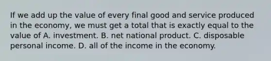 If we add up the value of every final good and service produced in the economy, we must get a total that is exactly equal to the value of A. investment. B. net national product. C. disposable personal income. D. all of the income in the economy.