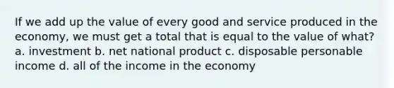 If we add up the value of every good and service produced in the economy, we must get a total that is equal to the value of what? a. investment b. net national product c. disposable personable income d. all of the income in the economy