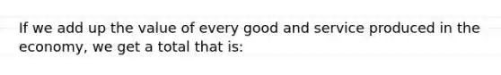 If we add up the value of every good and service produced in the economy, we get a total that is: