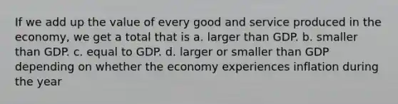 If we add up the value of every good and service produced in the economy, we get a total that is a. larger than GDP. b. smaller than GDP. c. equal to GDP. d. larger or smaller than GDP depending on whether the economy experiences inflation during the year