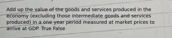 Add up the value of the goods and services produced in the economy (excluding those intermediate goods and services produced) in a one year period measured at market prices to arrive at GDP. True False