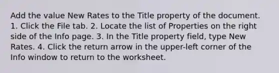 Add the value New Rates to the Title property of the document. 1. Click the File tab. 2. Locate the list of Properties on the right side of the Info page. 3. In the Title property field, type New Rates. 4. Click the return arrow in the upper-left corner of the Info window to return to the worksheet.