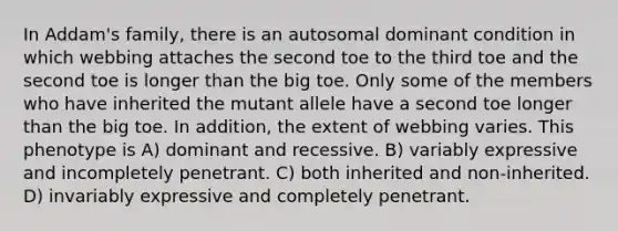 In Addam's family, there is an autosomal dominant condition in which webbing attaches the second toe to the third toe and the second toe is longer than the big toe. Only some of the members who have inherited the mutant allele have a second toe longer than the big toe. In addition, the extent of webbing varies. This phenotype is A) dominant and recessive. B) variably expressive and incompletely penetrant. C) both inherited and non-inherited. D) invariably expressive and completely penetrant.