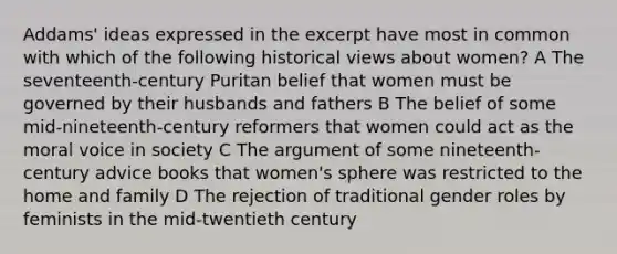 Addams' ideas expressed in the excerpt have most in common with which of the following historical views about women? A The seventeenth-century Puritan belief that women must be governed by their husbands and fathers B The belief of some mid-nineteenth-century reformers that women could act as the moral voice in society C The argument of some nineteenth-century advice books that women's sphere was restricted to the home and family D The rejection of traditional gender roles by feminists in the mid-twentieth century