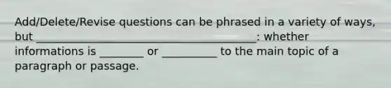 Add/Delete/Revise questions can be phrased in a variety of ways, but ________________________________________: whether informations is ________ or __________ to the main topic of a paragraph or passage.