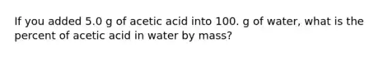 If you added 5.0 g of acetic acid into 100. g of water, what is the percent of acetic acid in water by mass?