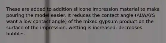 These are added to addition silicone impression material to make pouring the model easier. It reduces the contact angle (ALWAYS want a low contact angle) of the mixed gypsum product on the surface of the impression, wetting is increased; decreases bubbles