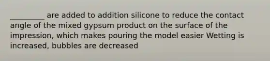 _________ are added to addition silicone to reduce the contact angle of the mixed gypsum product on the surface of the impression, which makes pouring the model easier Wetting is increased, bubbles are decreased