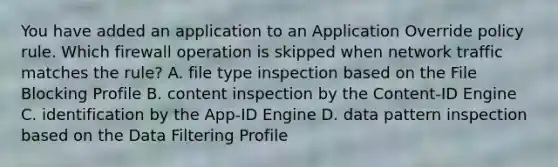 You have added an application to an Application Override policy rule. Which firewall operation is skipped when network traffic matches the rule? A. file type inspection based on the File Blocking Profile B. content inspection by the Content-ID Engine C. identification by the App-ID Engine D. data pattern inspection based on the Data Filtering Profile