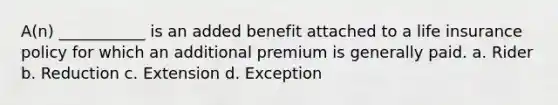 A(n) ___________ is an added benefit attached to a life insurance policy for which an additional premium is generally paid. a. Rider b. Reduction c. Extension d. Exception