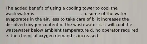 The added benefit of using a cooling tower to cool the wastewater is ______________________. a. some of the water evaporates in the air, less to take care of b. it increases the dissolved oxygen content of the wastewater c. it will cool the wastewater below ambient temperature d. no operator required e. the chemical oxygen demand is increased