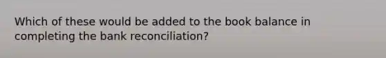 Which of these would be added to the book balance in completing the bank reconciliation?