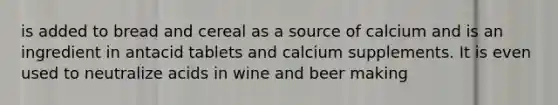 is added to bread and cereal as a source of calcium and is an ingredient in antacid tablets and calcium supplements. It is even used to neutralize acids in wine and beer making