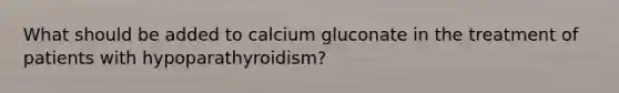 What should be added to calcium gluconate in the treatment of patients with hypoparathyroidism?