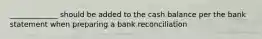 _____________ should be added to the cash balance per the bank statement when preparing a bank reconciliation