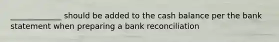 _____________ should be added to the cash balance per the bank statement when preparing a bank reconciliation