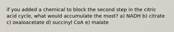 if you added a chemical to block the second step in the citric acid cycle, what would accumulate the most? a) NADH b) citrate c) oxaloacetate d) succinyl CoA e) malate