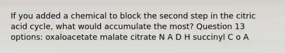 If you added a chemical to block the second step in the citric acid cycle, what would accumulate the most? Question 13 options: oxaloacetate malate citrate N A D H succinyl C o A