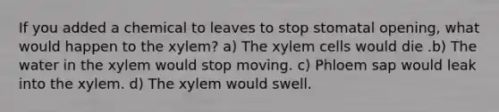 If you added a chemical to leaves to stop stomatal opening, what would happen to the xylem? a) The xylem cells would die .b) The water in the xylem would stop moving. c) Phloem sap would leak into the xylem. d) The xylem would swell.