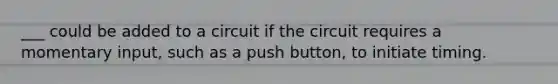 ___ could be added to a circuit if the circuit requires a momentary input, such as a push button, to initiate timing.