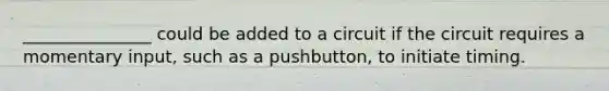 _______________ could be added to a circuit if the circuit requires a momentary input, such as a pushbutton, to initiate timing.