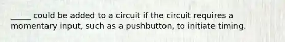 _____ could be added to a circuit if the circuit requires a momentary input, such as a pushbutton, to initiate timing.