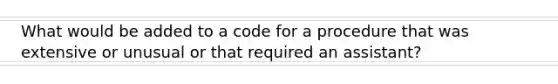 What would be added to a code for a procedure that was extensive or unusual or that required an assistant?