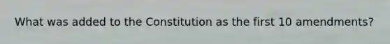 What was added to the Constitution as the first 10 amendments?