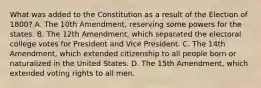 What was added to the Constitution as a result of the Election of 1800? A. The 10th Amendment, reserving some powers for the states. B. The 12th Amendment, which separated the electoral college votes for President and Vice President. C. The 14th Amendment, which extended citizenship to all people born or naturalized in the United States. D. The 15th Amendment, which extended voting rights to all men.