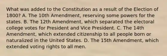 What was added to the Constitution as a result of the Election of 1800? A. The 10th Amendment, reserving some powers for the states. B. The 12th Amendment, which separated the electoral college votes for President and Vice President. C. The 14th Amendment, which extended citizenship to all people born or naturalized in the United States. D. The 15th Amendment, which extended voting rights to all men.